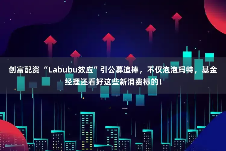 创富配资 “Labubu效应”引公募追捧，不仅泡泡玛特，基金经理还看好这些新消费标的！