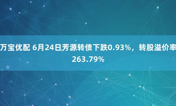 万宝优配 6月24日芳源转债下跌0.93%，转股溢价率263.79%