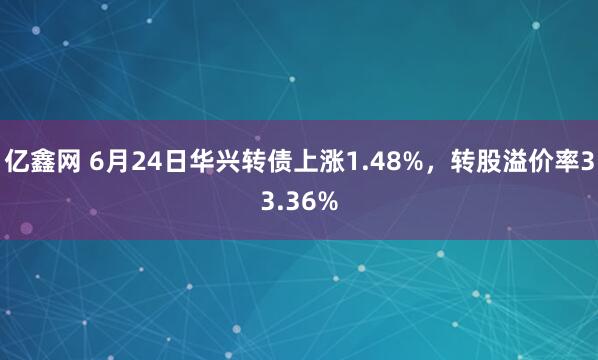 亿鑫网 6月24日华兴转债上涨1.48%，转股溢价率33.36%