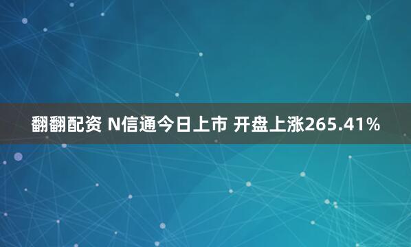 翻翻配资 N信通今日上市 开盘上涨265.41%