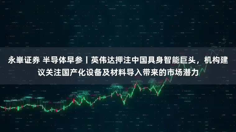 永崋证券 半导体早参丨英伟达押注中国具身智能巨头，机构建议关注国产化设备及材料导入带来的市场潜力