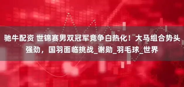 驰牛配资 世锦赛男双冠军竞争白热化！大马组合势头强劲，国羽面临挑战_谢勋_羽毛球_世界