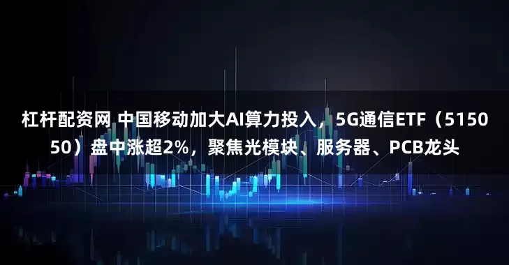 杠杆配资网 中国移动加大AI算力投入，5G通信ETF（515050）盘中涨超2%，聚焦光模块、服务器、PCB龙头