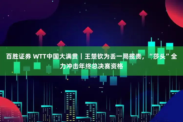 百胜证券 WTT中国大满贯｜王楚钦为丢一局揽责，“莎头”全力冲击年终总决赛资格