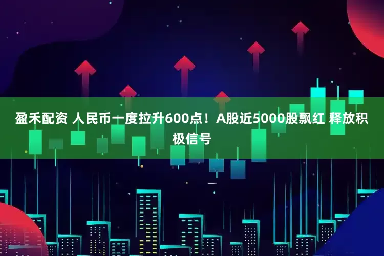 盈禾配资 人民币一度拉升600点！A股近5000股飘红 释放积极信号