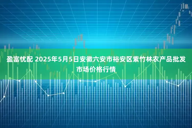 盈富忧配 2025年5月5日安徽六安市裕安区紫竹林农产品批发市场价格行情