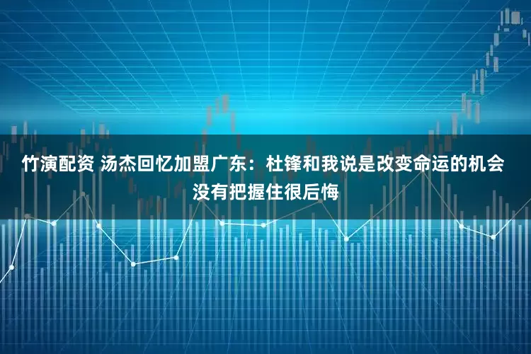 竹演配资 汤杰回忆加盟广东：杜锋和我说是改变命运的机会 没有把握住很后悔