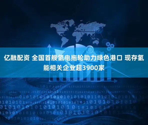 亿融配资 全国首艘氢电拖轮助力绿色港口 现存氢能相关企业超3900家